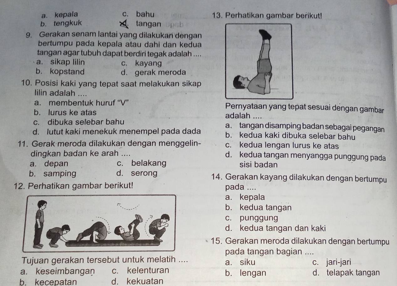 a、kepala c. bahu 13. Perhatikan gambar berikut!
b.tengkuk tangan
9. Gerakan senam lantai yang dilakukan dengan
bertumpu pada kepala atau dahi dan kedua
tangan agar tubuh dapat berdiri tegak adalah ....
a. sikap lilin c. kayang
b. kopstand d. gerak meroda
10. Posisi kaki yang tepat saat melakukan sikap
lilin adalah ....
a. membentuk huruf “V” Pernyataan yang tepat sesuai dengan gambar
b. lurus ke atas
adalah_
c. dibuka selebar bahu a. tangan disamping badan sebagai pegangan
d. lutut kaki menekuk menempel pada dada b. kedua kaki dibuka selebar bahu
11. Gerak meroda dilakukan dengan menggelin- c. kedua lengan lurus ke atas
dingkan badan ke arah _d. kedua tangan menyangga punggung pada
a. depan c. belakang sisi badan
b. samping d. serong 14. Gerakan kayang dilakukan dengan bertumpu
12. Perhatikan gambar berikut! pada ....
a. kepala
b. kedua tangan
c. punggung
d. kedua tangan dan kaki
15. Gerakan meroda dilakukan dengan bertumpu
pada tangan bagian ....
Tujuan gerakan tersebut untuk melatih ....
a. siku c. jari-jari
a. keseimbangan c. kelenturan b. lengan d. telapak tangan
b. kecepatan d. kekuatan