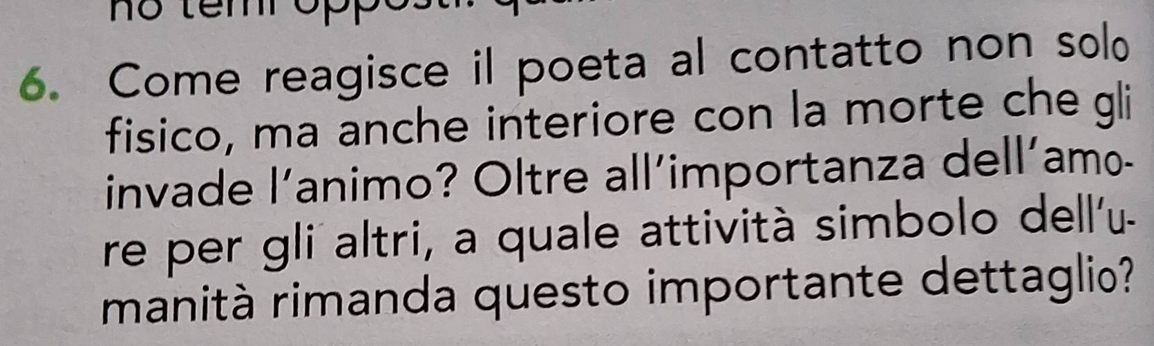 no tem oppo. 
6. Come reagisce il poeta al contatto non solo 
fisico, ma anche interiore con la morte che gli 
invade l'animo? Oltre all´importanza dell´amo- 
re per gli altri, a quale attività simbolo dell'u- 
manità rimanda questo importante dettaglio?