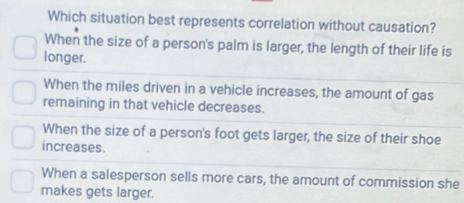 Which situation best represents correlation without causation?
When the size of a person's palm is larger, the length of their life is
longer.
When the miles driven in a vehicle increases, the amount of gas
remaining in that vehicle decreases.
When the size of a person's foot gets larger, the size of their shoe
increases.
When a salesperson sells more cars, the amount of commission she
makes gets larger.