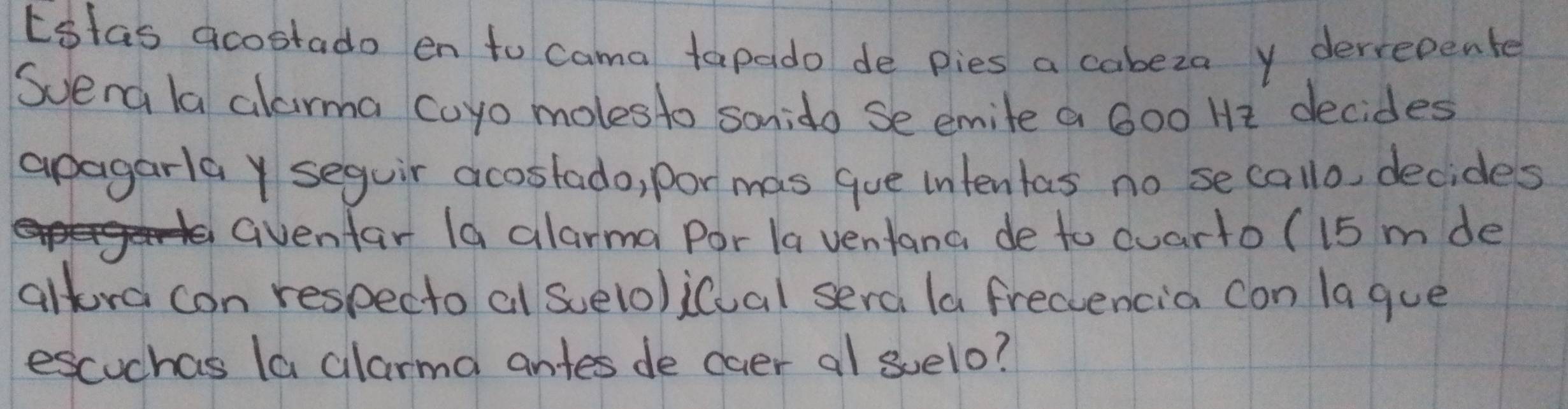 Estas acostado en to cama tapado de pies a cabeza y derrepente 
Svena la alarma coyo molesto sonido se emile a 600 He decides 
apagarla y seguir acostado, por mas gue intentas no se callo, decides 
Gvenfar Ia alarma Por la ventana de to cuarto ( 15 m de 
altora con respecto al suelo)icual sera la frectencia con lague 
escuchas (a alarma antes de caer al suelo?