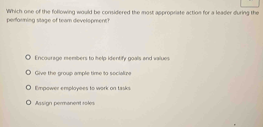 Which one of the following would be considered the most appropriate action for a leader during the
performing stage of team development?
Encourage members to help identify goals and values
Give the group ample time to socialize
Empower employees to work on tasks
Assign permanent roles