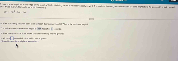 A person standing close to the edge on the top of a 190-foot building throws a baseball vertically upward. The quadratic function given below models the ball's height above the ground, L_
after it was thrown. Complete parts (a) through (d). ), in feet, t seconds
s(t)=-16t^2+96t+190
a. After how many seconds does the ball reach its maximum height? What is the maximum height? 
The ball reaches its maximum height of 334 feet after 3 seconds. 
b. How many seconds does it take until the ball finally hits the ground? 
It will take □ seconds for the ball to hit the ground. 
(Round to one decimal place as needed.)