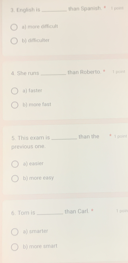 English is _than Spanish. * 1 point
a) more difficult
b) difficulter
4. She runs _than Roberto. * 1 point
a) faster
b) more fast
5. This exam is _than the * 1 point
previous one.
a) easier
b) more easy
6. Tom is _than Carl. * 1 poin
a) smarter
b) more smart