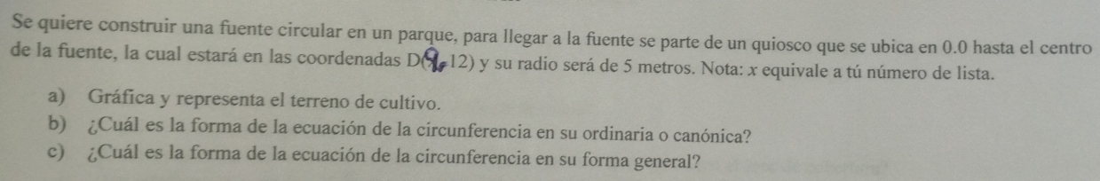 Se quiere construir una fuente circular en un parque, para llegar a la fuente se parte de un quiosco que se ubica en 0.0 hasta el centro 
de la fuente, la cual estará en las coordenadas D( 12) y su radio será de 5 metros. Nota: x equivale a tú número de lista. 
a) Gráfica y representa el terreno de cultivo. 
b) ¿Cuál es la forma de la ecuación de la circunferencia en su ordinaria o canónica? 
c) ¿Cuál es la forma de la ecuación de la circunferencia en su forma general?