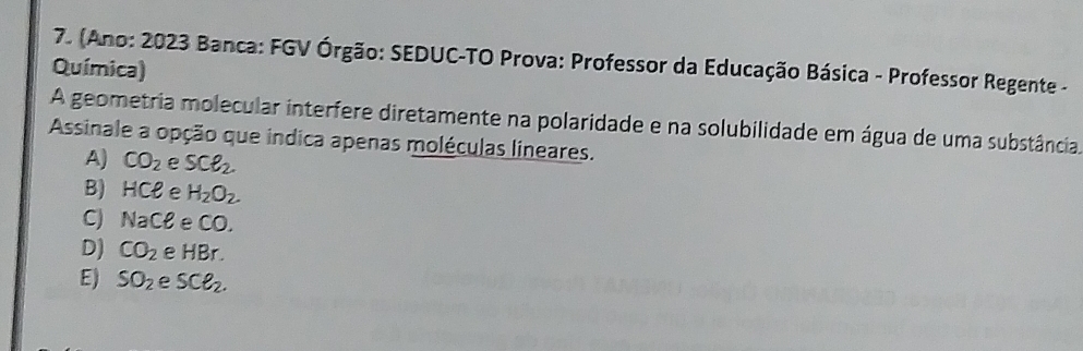 (Ano: 2023 Banca: FGV Órgão: SEDUC-TO Prova: Professor da Educação Básica - Professor Regente -
Química)
A geometria molecular interfere diretamente na polaridade e na solubilidade em água de uma substância.
Assinale a opção que indica apenas moléculas lineares.
A) CO_2 e SCell _2.
B) HCe e H_2O_2.
C) NaCell e CC )
D) CO_2 e HBr
E) SO_2 e SCe_2.