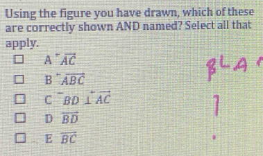 Using the figure you have drawn, which of these
are correctly shown AND named? Select all that
apply.
A^+overline AC
B^-overline ABC
C^-BD⊥ overleftrightarrow AC
c
]
D vector BD
E overline BC