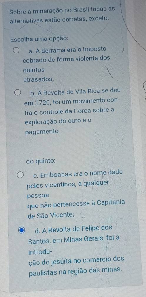 Sobre a mineração no Brasil todas as
alternativas estão corretas, exceto:
Escolha uma opção:
a. A derrama era o imposto
cobrado de forma violenta dos
quintos
atrasados;
b. A Revolta de Vila Rica se deu
em 1720, foi um movimento con-
tra o controle da Coroa sobre a
exploração do ouro e o
pagamento
do quinto;
c. Emboabas era o nome dado
pelos vicentinos, a qualquer
pessoa
que não pertencesse à Capitania
de São Vicente;
d. A Revolta de Felipe dos
Santos, em Minas Gerais, foi à
introdu-
ção do jesuíta no comércio dos
paulistas na região das minas.