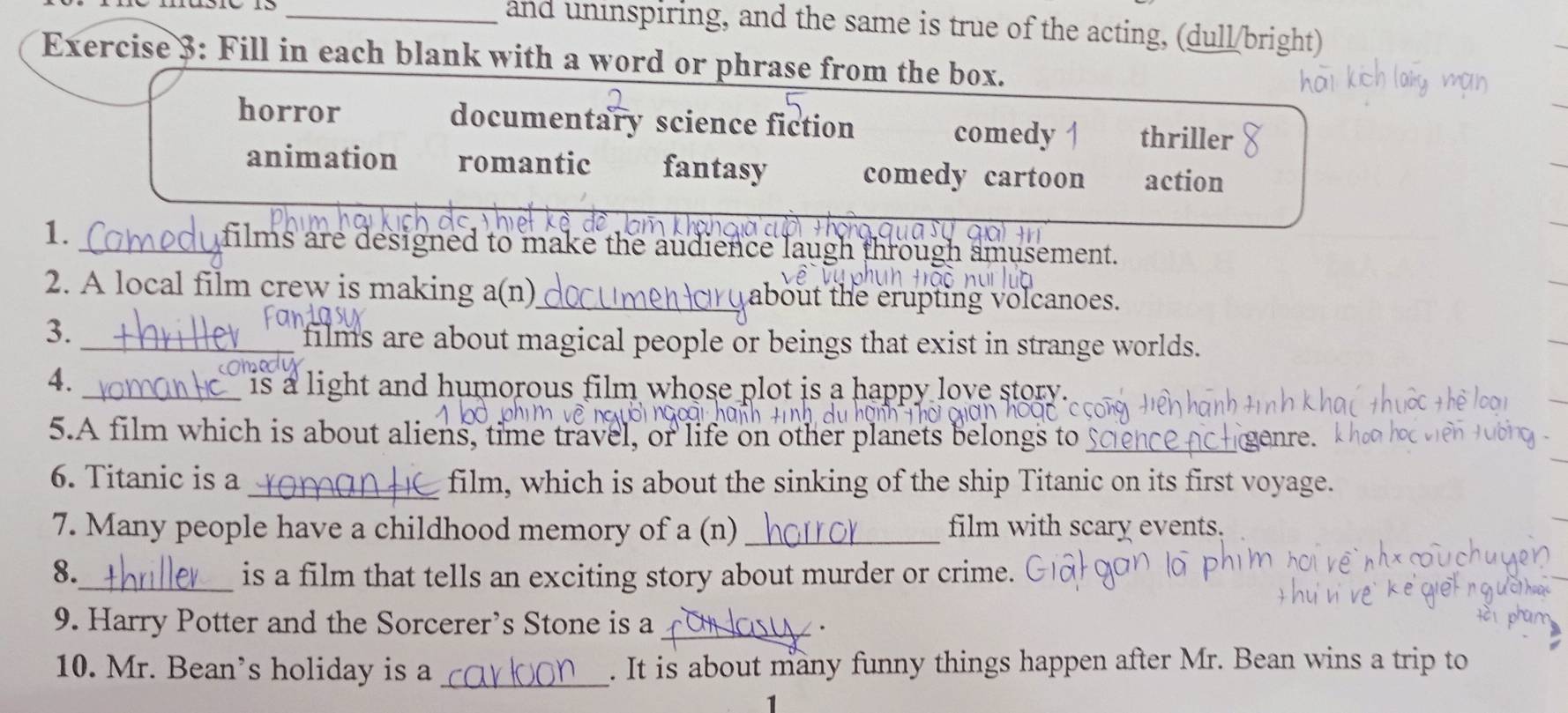 and uninspiring, and the same is true of the acting, (dull/bright)
Exercise 3: Fill in each blank with a word or phrase from the box.
horror documentary science fiction comedy | thriller
animation romantic fantasy comedy cartoon action
1._
films are designed to make the audience laugh through amusement.
2. A local film crew is making a(n)_ about the erupting volcanoes.
3._
films are about magical people or beings that exist in strange worlds.
4.
_is a light and humorous film whose plot is a happy love story.
5.A film which is about aliens, time travel, or life on other planets belongs to _genre.
6. Titanic is a_ film, which is about the sinking of the ship Titanic on its first voyage.
7. Many people have a childhood memory of a (n) _film with scary events.
8._ is a film that tells an exciting story about murder or crime.
9. Harry Potter and the Sorcerer's Stone is a_
10. Mr. Bean’s holiday is a _. It is about many funny things happen after Mr. Bean wins a trip to