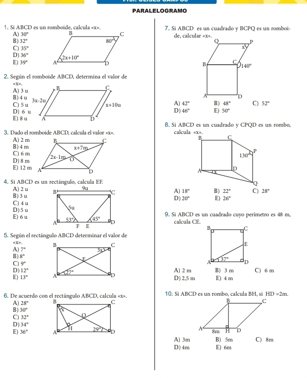 PARALELOGRAMO
1. Si ABCD es un romboide. calcula «x». 7. Si ABCD es un cuadrado y BCPQ es un romboi-
A) 30° de, calcular «x».
B) 32°
C) 35°
D) 36°
E) 39°
2. Según el romboide ABCD, determina el valor de
4 X0 ,
A) 3 u
B) 4u
C) 5 u
A) 42° B) 48° C) 52°
D) 6 uD) 46° E) 50°
E) 8 u
8. Si ABCD es un cuadrado y CPQD es un rombo,
3. Dado el romboide ABCD, calcula el valor «x». calcula «x».
A) 2 m
B) 4 m
C) 6 m
D) 8 m
E) 12 m
4. Si ABCD es un rectángulo, calcula EF
A) 2 u A) 18° B) 22° C) 28°
B) 3 u
D) 20° E)
C) 4 u
D) 5 u 26°
E) 6 u  9. Si ABCD es un cuadrado cuyo perímetro es 48 m,
calcula CE.
5. Según el rectángulo ABCD determinar el valor de
∠ XP.
A) 7°
B) 8°
C) 9° B) 3 m C) 6 m
A) 2 m
D) 12° D) 2,5 m
E) 13° E) 4 m
6. De acuerdo con el rectángulo ABCD, calcula «x». 10. Si ABCD es un rombo, calcula BH, si HD=2m.
A) 28°
B) 30°
C) 32°
D) 34°
E) 36°
A) 3m B) 5m C) 8m
D) 4m E) 6m