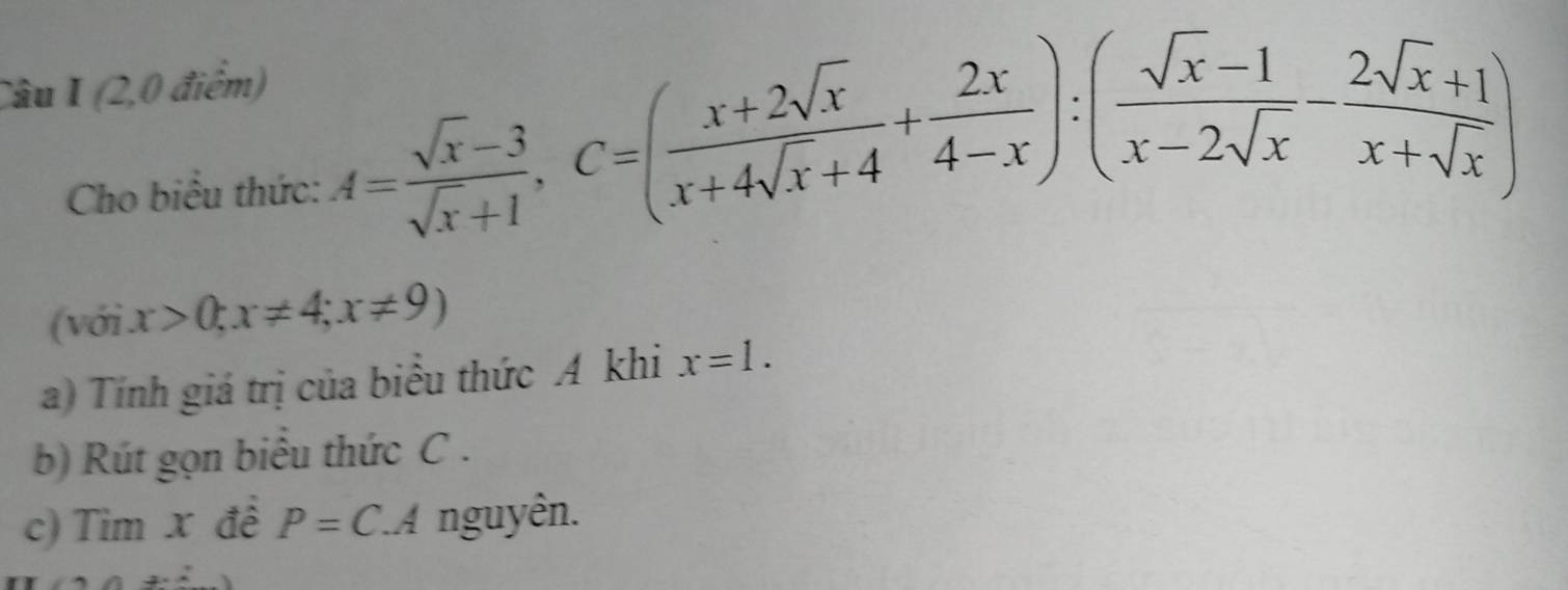 (2,0 điểm) 
Cho biểu thức:
A= (sqrt(x)-3)/sqrt(x)+1 , C=( (x+2sqrt(x))/x+4sqrt(x)+4 + 2x/4-x ):( (sqrt(x)-1)/x-2sqrt(x) - (2sqrt(x)+1)/x+sqrt(x) )
(với x>0; x!= 4; x!= 9)
a) Tính giá trị của biểu thức A khi x=1. 
b) Rút gọn biểu thức C. 
c) Tim x đề P=C.A nguyên.