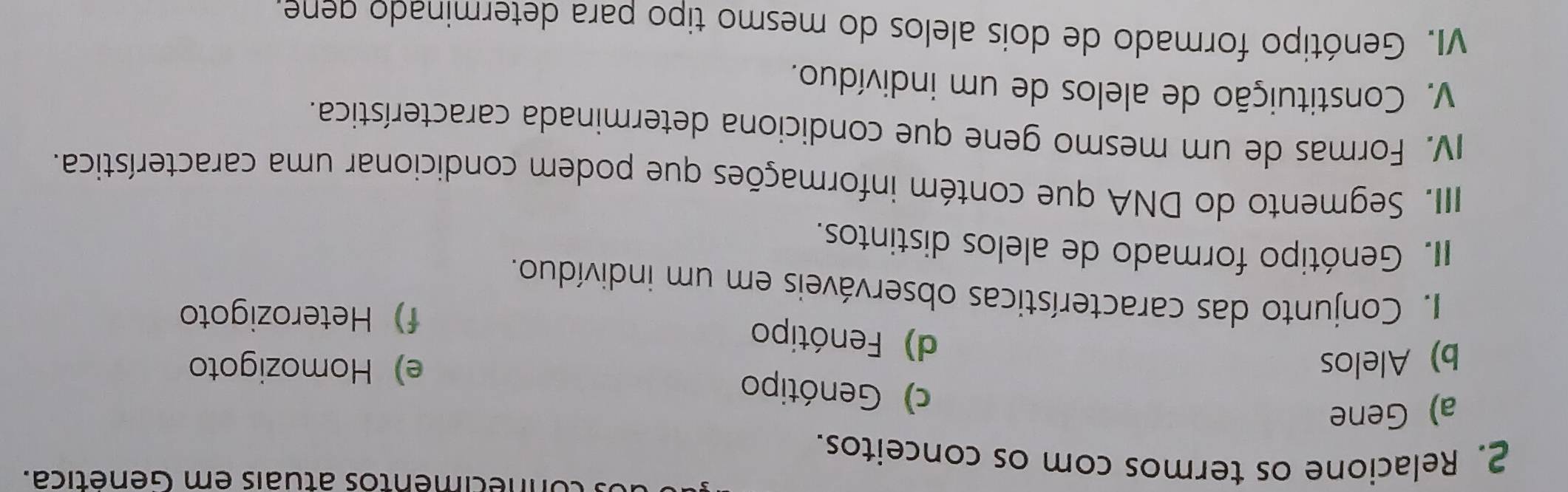 nnécimentos atuais em Genética.
2. Relacione os termos com os conceitos.
a) Gene
c) Genótipo
b) Alelos e) Homozigoto
d) Fenótipo
f)Heterozigoto
I. Conjunto das características observáveis em um indivíduo.
II. Genótipo formado de alelos distintos.
IIII. Segmento do DNA que contém informações que podem condicionar uma característica.
IV. Formas de um mesmo gene que condiciona determinada característica.
V. Constituição de alelos de um indivíduo.
VI. Genótipo formado de dois alelos do mesmo tipo para determinado dene.