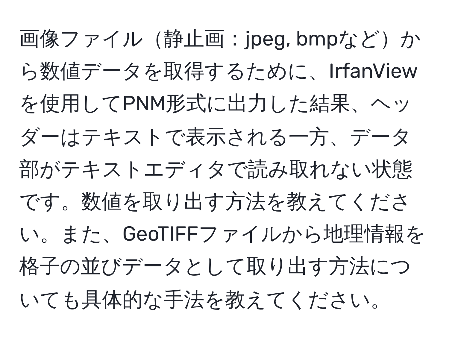 画像ファイル静止画：jpeg, bmpなどから数値データを取得するために、IrfanViewを使用してPNM形式に出力した結果、ヘッダーはテキストで表示される一方、データ部がテキストエディタで読み取れない状態です。数値を取り出す方法を教えてください。また、GeoTIFFファイルから地理情報を格子の並びデータとして取り出す方法についても具体的な手法を教えてください。