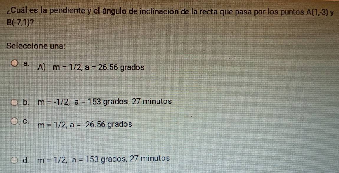 ¿Cuál es la pendiente y el ángulo de inclinación de la recta que pasa por los puntos A(1,-3) y
B(-7,1) ?
Seleccione una:
a. A) m=1/2, a=26.56 grados
b. m=-1/2, a=153 grados, 27 minutos
C. m=1/2, a=-26.56 grados
d. m=1/2, a=153 grados, 27 minutos