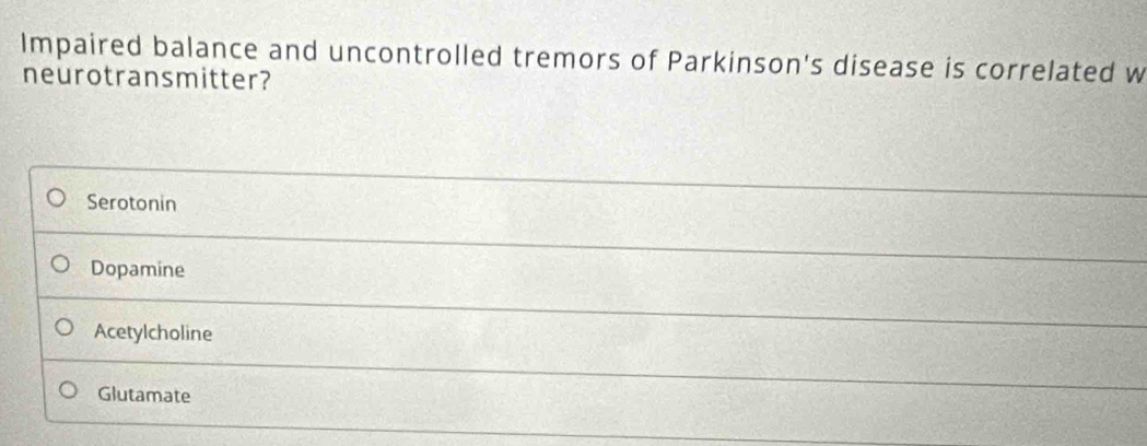 Impaired balance and uncontrolled tremors of Parkinson's disease is correlated w
neurotransmitter?
Serotonin
Dopamine
Acetylcholine
Glutamate