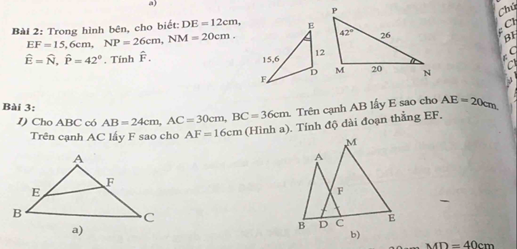 Chú
Bài 2: Trong hình bên, cho biết: DE=12cm,

EF=15,6cm,NP=26cm,NM=20cm.
BH
hat E=widehat N,hat P=42^0. Tính F .
C
C
Bài 3:
1) Cho ABC có AB=24cm,AC=30cm,BC=36cm. Trên cạnh AB lấy E sao cho AE=20cm,
Trên cạnh AC lấy F sao cho AF=16cm (Hình a). Tính độ dài đoạn thắng EF.
M
A
F
B D C E
b)
MD=40cm