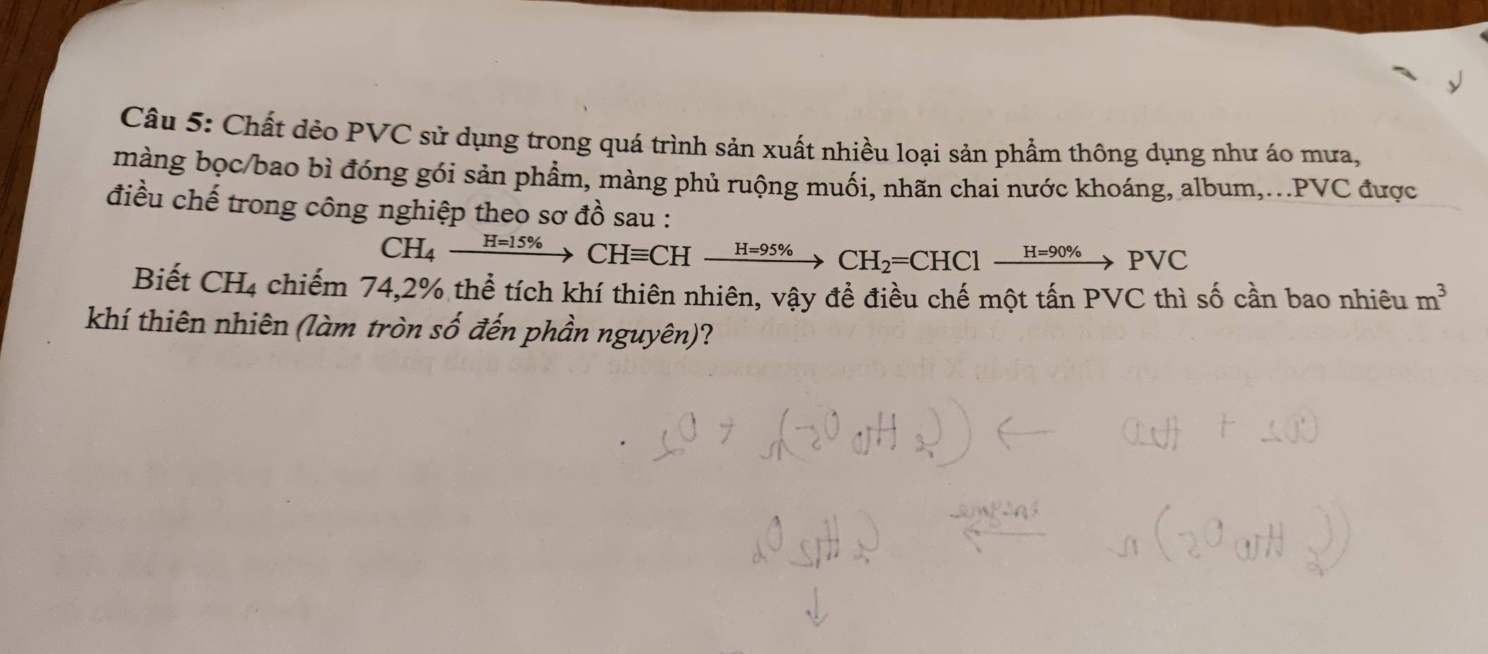 Chất dẻo PVC sử dụng trong quá trình sản xuất nhiều loại sản phẩm thông dụng như áo mưa, 
màng bọc/bao bì đóng gói sản phẩm, màng phủ ruộng muối, nhãn chai nước khoáng, album,...PVC được 
điều chế trong công nghiệp theo sơ đồ sau :
CH_4xrightarrow H=15% CHequiv CHxrightarrow H=95% CH_2=CHCl xrightarrow H=90% PVC
Biết CH4 chiếm 74, 2% thể tích khí thiên nhiên, vậy để điều chế một tấn PVC thì số cần bao nhiêu m^3
khí thiên nhiên (làm tròn số đến phần nguyên)?