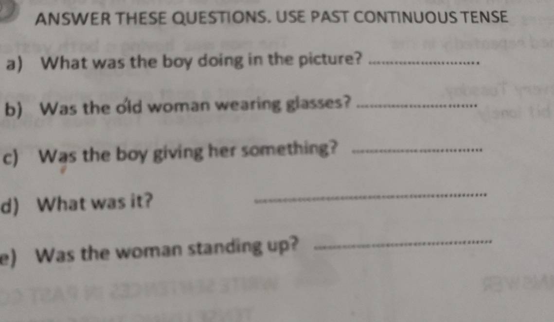 ANSWER THESE QUESTIONS. USE PAST CONTINUOUS TENSE 
a) What was the boy doing in the picture?_ 
b) Was the old woman wearing glasses?_ 
c) Was the boy giving her something?_ 
d) What was it? 
_ 
e) Was the woman standing up? 
_