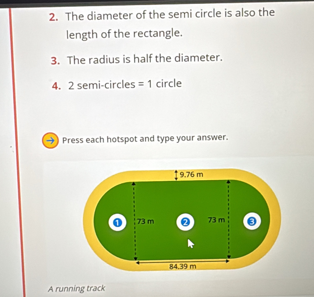 The diameter of the semi circle is also the 
length of the rectangle. 
3. The radius is half the diameter. 
4. 2 semi-circles =1 circle 
Press each hotspot and type your answer. 
A running track