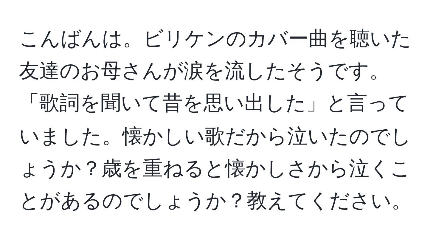 こんばんは。ビリケンのカバー曲を聴いた友達のお母さんが涙を流したそうです。「歌詞を聞いて昔を思い出した」と言っていました。懐かしい歌だから泣いたのでしょうか？歳を重ねると懐かしさから泣くことがあるのでしょうか？教えてください。