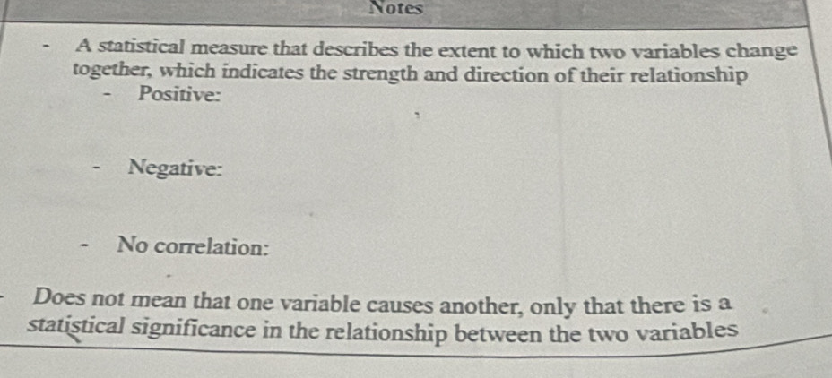 Notes 
A statistical measure that describes the extent to which two variables change 
together, which indicates the strength and direction of their relationship 
- Positive: 
Negative: 
No correlation: 
Does not mean that one variable causes another, only that there is a 
statistical significance in the relationship between the two variables