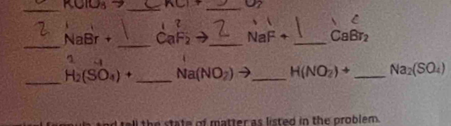 U2 


_
NaBr + _  CaF_2 _ NaF + _  CaBr_2
44 
_ H_2(SO_4)+ _ Na(NO_2) _
H(NO_2)to _ Na_2(SO_4)
ll the state of matter as listed in the problem.