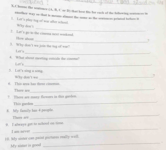 Choose the sentence (A, B, C or D) that best fits for each of the following sentences in 
another way so that is means almost the same as the sentences printed before it 
1. Let’s play tug of war after school. 
_ 
Why don't 
2. Let’s go to the cinema next weekend. 
How about 
_? 
3. Why don’t we join the tug of war? 
Let's 
_. 
4. What about meeting outside the cinema? 
Let's 
_. 
5. Let’s sing a song. 
Why don't we_ 
? 
6. This area has three cinemas. 
There are 
_ 
7. There are many flowers in this garden. 
This garden 
_ 
8. My family has 4 people. 
There are 
_ 
9. I always get to school on time. 
I am never 
_ 
10. My sister can paint pictures really well. 
My sister is good 
_