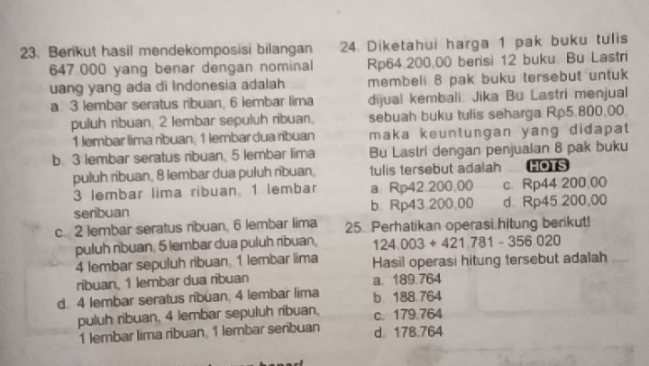 Berikut hasil mendekomposisi bilangan 24. Diketahui harga 1 pak buku tulis
647 000 yang benar dengan nominal Rp64.200 00 berisi 12 buku Bu Lastri
uang yang ada di Indonesia adalah membeli 8 pak buku tersebut untuk
a 3 lembar seratus ribuan. 6 lembar lima dijual kembali. Jika Bu Lastri menjual
puluh ribuan, 2 lembar sepuluh ribuan, sebuah buku tulis seharga Rp5.800,00.
1 lembar lima ríbuan, 1 lembar dua ribuan maka keuntungan yang didapat
b. 3 lembar seratus ribuan, 5 lembar lima Bu Lastri dengan penjualan 8 pak buku
puluh ribuan, 8 lembar dua puluh ribuan, tulis tersebut adalah HOTS
3 lembar lima ribuan 1 lembar a Rp42.200,00 c Rp44 200 00
senbuan b. Rp43.200.00 d Rp45 200,00
c. 2 lembar seratus ribuan, 6 lembar lima 25. Perhatikan operasi hitung berikut!
puluh rbuan, 5 lembar dua puluh ribuan, 124.003+421.781-356020
4 lembar sepuluh ribuan 1 lembar lima Hasil operasi hitung tersebut adalah
ribuan, 1 lembar dua ribuan a. 189.764
d 4 lembar seratus ribuan, 4 lembar lima b 188.764
puluh ribuan, 4 lembar sepuluh ribuan, c. 179.764
1 lembar lima ribuan, 1 lembar senbuan d 178.764