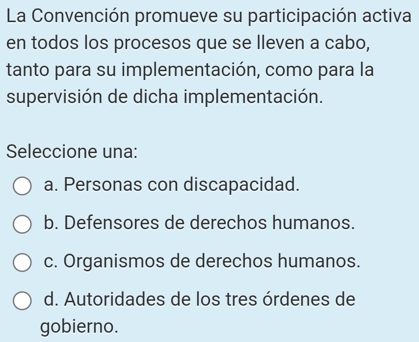 La Convención promueve su participación activa
en todos los procesos que se lleven a cabo,
tanto para su implementación, como para la
supervisión de dicha implementación.
Seleccione una:
a. Personas con discapacidad.
b. Defensores de derechos humanos.
c. Organismos de derechos humanos.
d. Autoridades de los tres órdenes de
gobierno.