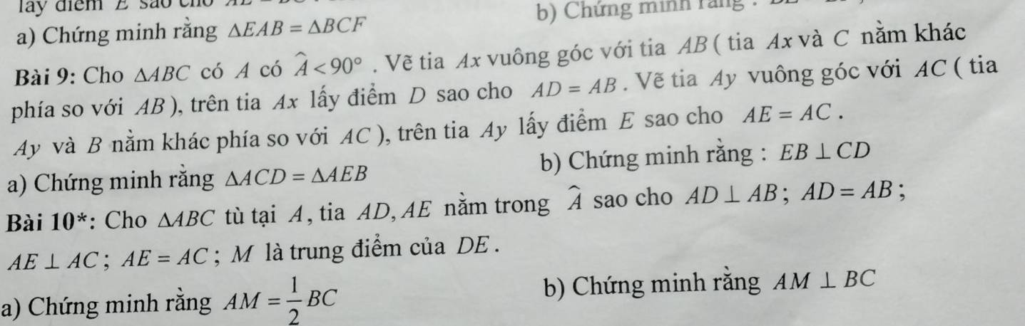 lay điểm E são cho 
a) Chứng minh rằng △ EAB=△ BCF b) Chứng minh rang : 
Bài 9: Cho △ ABC có A có widehat A<90°. Vẽ tia Ax vuông góc với tia AB ( tia Ax và C nằm khác 
phía so với AB ), trên tia Ax lấy điểm D sao cho AD=AB. Vẽ tia Ay vuông góc với AC ( tia 
Ay và B nằm khác phía so với AC ), trên tia Ay lấy điểm E sao cho AE=AC. 
a) Chứng minh rằng △ ACD=△ AEB b) Chứng minh rằng : EB⊥ CD
Bài 10^* : Cho △ ABC tù tại A, tia AD, AE nằm trong widehat A sao cho AD⊥ AB; AD=AB;
AE⊥ AC; AE=AC; M là trung điểm của DE. 
a) Chứng minh rằng AM= 1/2 BC b) Chứng minh răng AM⊥ BC