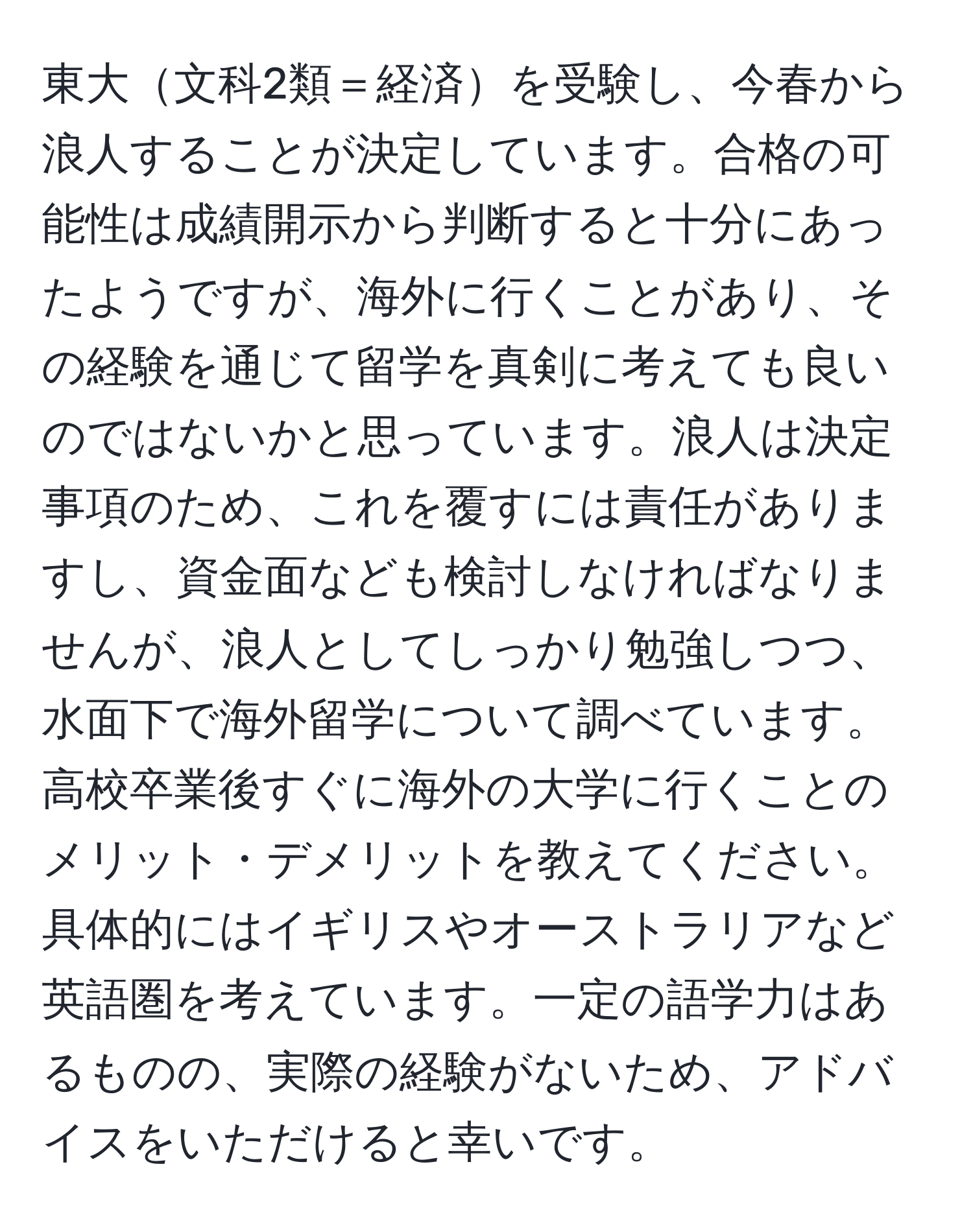 東大文科2類＝経済を受験し、今春から浪人することが決定しています。合格の可能性は成績開示から判断すると十分にあったようですが、海外に行くことがあり、その経験を通じて留学を真剣に考えても良いのではないかと思っています。浪人は決定事項のため、これを覆すには責任がありますし、資金面なども検討しなければなりませんが、浪人としてしっかり勉強しつつ、水面下で海外留学について調べています。高校卒業後すぐに海外の大学に行くことのメリット・デメリットを教えてください。具体的にはイギリスやオーストラリアなど英語圏を考えています。一定の語学力はあるものの、実際の経験がないため、アドバイスをいただけると幸いです。