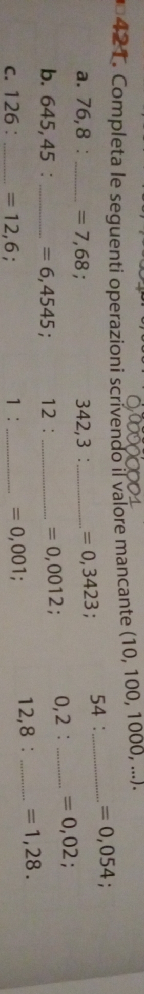 Completa le seguenti operazioni scrivendo il valore mancante (10, 100, 1000, ...) 
a. 76,8 : _ =7,68 342,3 : _54 ：_
=0,054
=0,3423 : 
b. 645,45 : _ =6,4545 : 12 :_
=0,0012 0,2 : _ =0,02;
c. 126 : _ =12,6. _ 12,8 :_
=1,28. 
1:
=0,001.