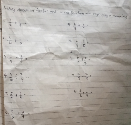 Aelding dissimilar fraction and mixed fraction with regrouping a remaining 
1.  1/2 + 1/4 =
4.  6/5 + 1/4 =
9 
2.  2/6 + 1/8 =
8.  2/4 + 1/8 =
3.  1/5 + 3/4 =
9.  6/15 + 2/3 =
4.  3/6 /  2/7 =  4/8 + 2/3 =
10. 
5.  5/7 + 2/5 =
11.  4/6 + 1/9 =
6.  3/6 + 3/4 =