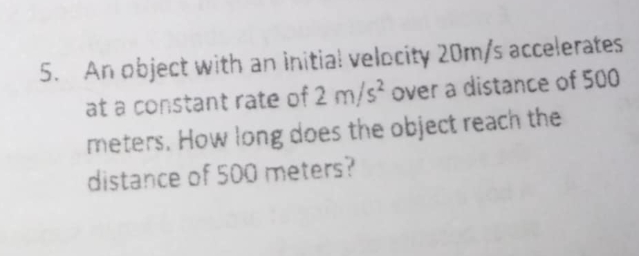 An object with an initial velocity 20m/s accelerates 
at a constant rate of 2m/s^2 over a distance of 500
meters. How long does the object reach the 
distance of 500 meters?