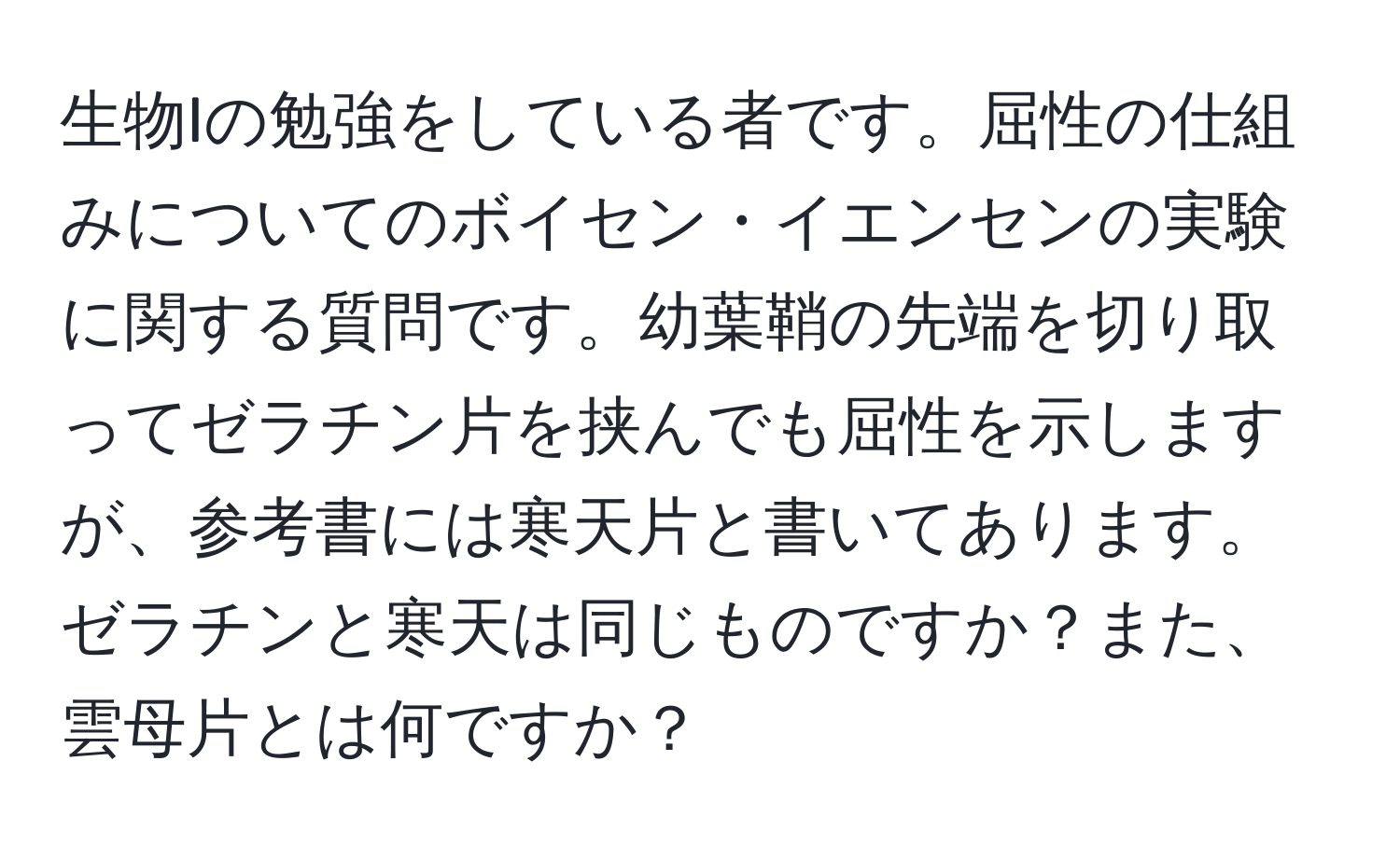 生物Iの勉強をしている者です。屈性の仕組みについてのボイセン・イエンセンの実験に関する質問です。幼葉鞘の先端を切り取ってゼラチン片を挟んでも屈性を示しますが、参考書には寒天片と書いてあります。ゼラチンと寒天は同じものですか？また、雲母片とは何ですか？