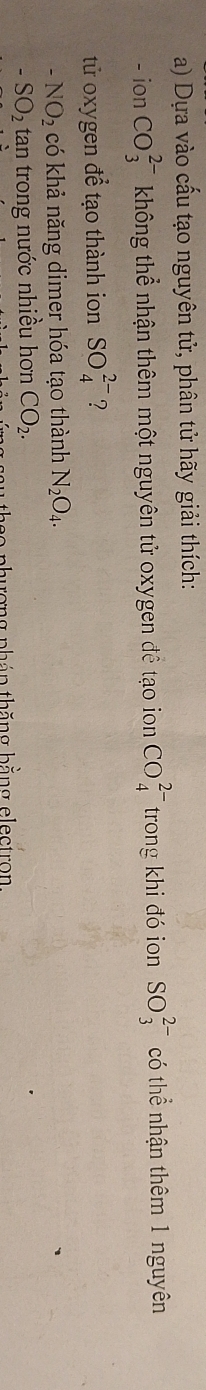 Dựa vào cấu tạo nguyên tử, phân tử hãy giải thích: 
-ion CO_3^((2-) không thể nhận thêm một nguyên tử oxygen đề tạo ion CO_4^(2-) trong khi đó ion SO_3^(2-) có thể nhận thêm 1 nguyên 
tử oxygen để tạo thành ion SO_4^(2-) ?
-NO_2) có khả năng dimer hóa tạo thành N_2O_4.
-SO_2 tan trong nước nhiều hơn CO_2. 
2o phương pháp thăng bằng electron