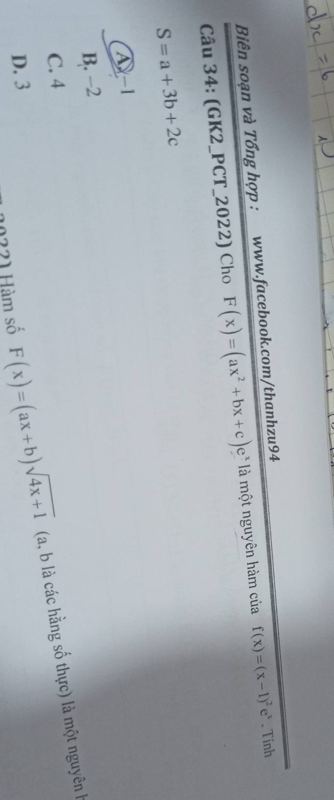 Biên soạn và Tổng hợp : www.facebook.com/thanhzu94
Câu 34: (GK2_PCT_2022) Cho F(x)=(ax^2+bx+c)e^x là một nguyên hàm của f(x)=(x-1)^2e^x. Tính
S=a+3b+2c
A -1
B. −2
C. 4
10221 Hàm số F(x)=(ax+b)sqrt(4x+1) (a, b là các hằng số thực) là một nguyên h
D. 3