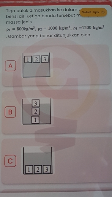 Tiga balok dimasukkan ke dalam b Sobat Tips
berisi air. Ketiga benda tersebut m
massa jenis
rho _1=800kg/m^3, rho _2=1000kg/m^3, rho _3=1200kg/m^3
Gambar yang benar ditunjukkan oleh
1 2 3
A
3
B 2
1
C
1 2 3