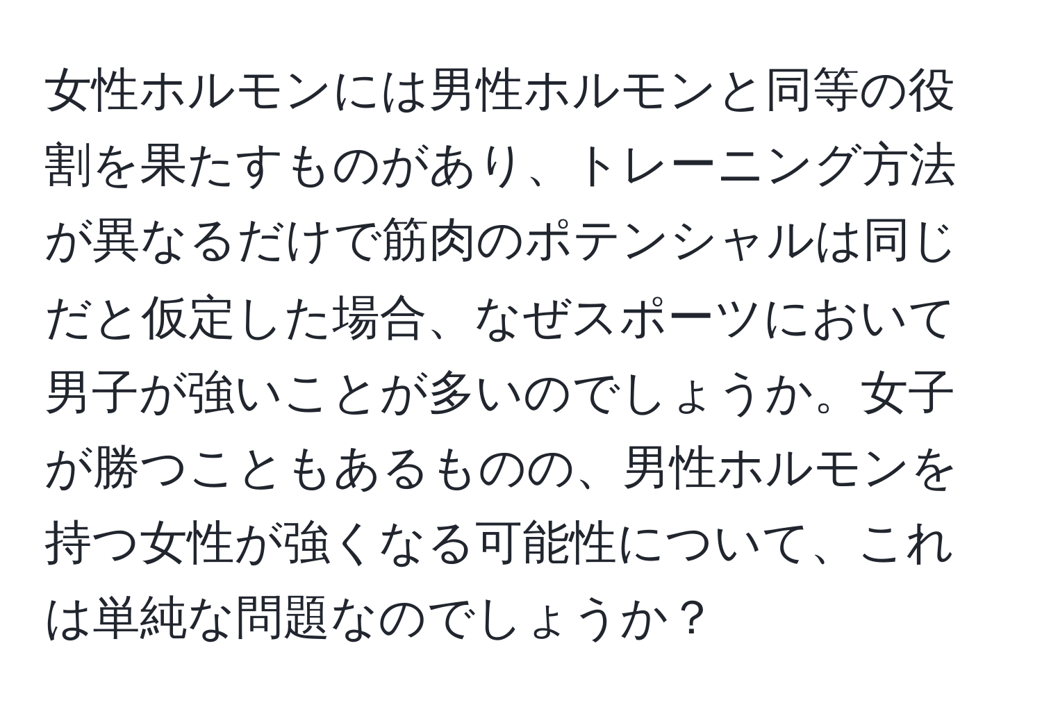 女性ホルモンには男性ホルモンと同等の役割を果たすものがあり、トレーニング方法が異なるだけで筋肉のポテンシャルは同じだと仮定した場合、なぜスポーツにおいて男子が強いことが多いのでしょうか。女子が勝つこともあるものの、男性ホルモンを持つ女性が強くなる可能性について、これは単純な問題なのでしょうか？