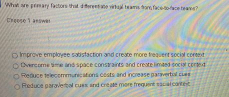 What are primary factors that differentiate virtual teams from face-to-face teams?
Choose 1 answer
Improve employee satisfaction and create more frequent social context
Overcome time and space constraints and create limited social context
Reduce telecommunications costs and increase paraverbal cues
Reduce paraverbal cues and create more frequent social context