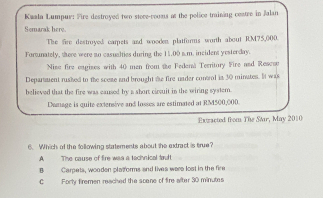 Kusła Lumpur: Fire destroyed two store-rooms at the police training centre in Jalan
Semarak here.
The fire destroyed carpets and wooden platforms worth about RM75,000.
Fortunately, there were no casualties during the 11.00 a.m. incident yesterday.
Nine fire engines with 40 men from the Federal Territory Fire and Rescue
Department rushed to the scene and brought the fire under control in 30 minutes. It was
believed that the fire was caused by a short circuit in the wiring system.
Damage is quite extensive and losses are estimated at RM500,000.
Extracted from The Star, May 2010
6. Which of the following statements about the extract is true?
A The cause of fire was a technical fault
B Carpets, wooden platforms and lives were lost in the fire
C Forty firemen reached the scene of fire after 30 minutes