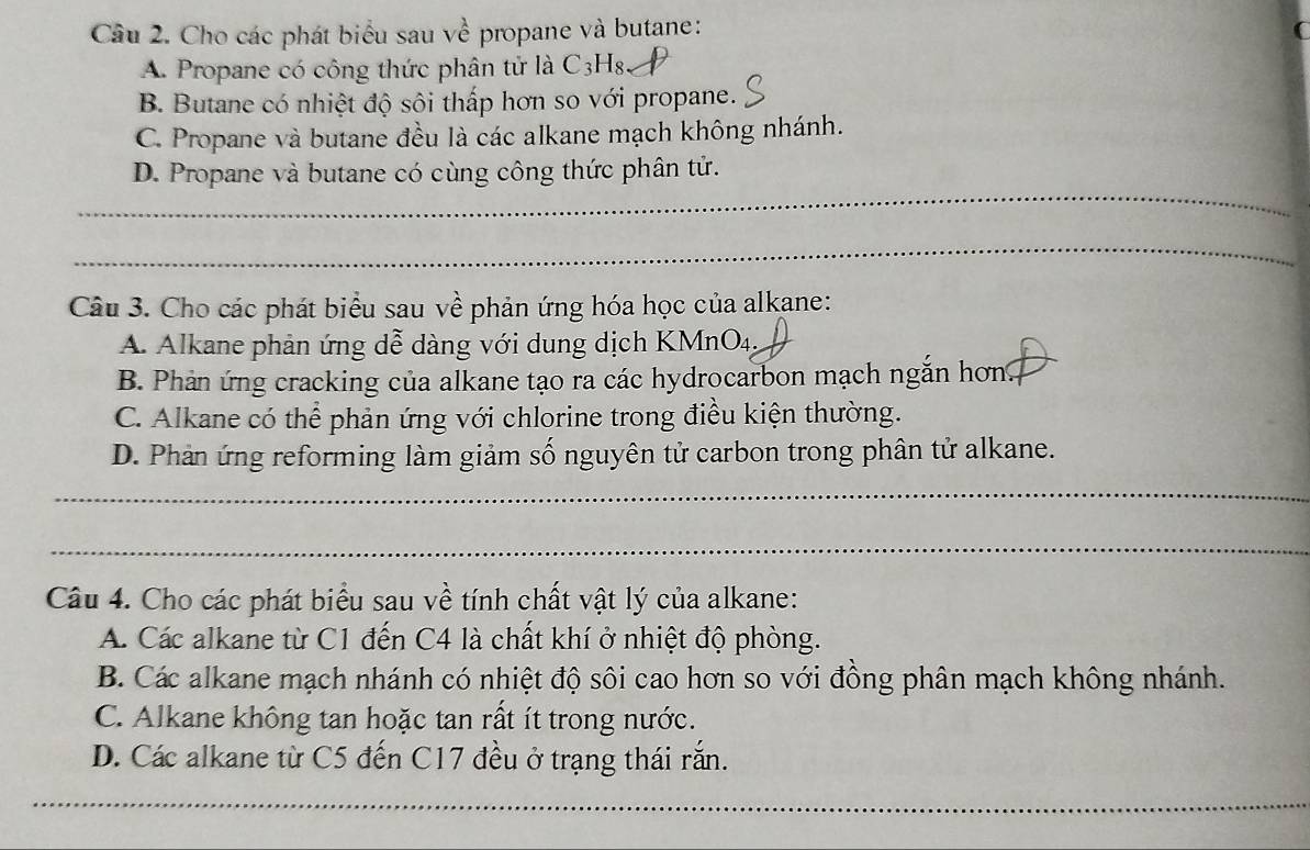 Cho các phát biểu sau về propane và butane:
A. Propane có công thức phân tử là C3H8
B. Butane có nhiệt độ sôi thấp hơn so với propane.
C. Propane và butane đều là các alkane mạch không nhánh.
_
D. Propane và butane có cùng công thức phân tử.
_
Câu 3. Cho các phát biểu sau về phản ứng hóa học của alkane:
A. Alkane phản ứng dễ dàng với dung dịch KMnO4,
B. Phản ứng cracking của alkane tạo ra các hydrocarbon mạch ngắn hơn.
C. Alkane có thể phản ứng với chlorine trong điều kiện thường.
D. Phản ứng reforming làm giảm số nguyên tử carbon trong phân tử alkane.
_
_
Câu 4. Cho các phát biểu sau về tính chất vật lý của alkane:
A. Các alkane từ C1 đến C4 là chất khí ở nhiệt độ phòng.
B. Các alkane mạch nhánh có nhiệt độ sôi cao hơn so với đồng phân mạch không nhánh.
C. Alkane không tan hoặc tan rất ít trong nước.
D. Các alkane từ C5 đến C17 đều ở trạng thái rắn.
_