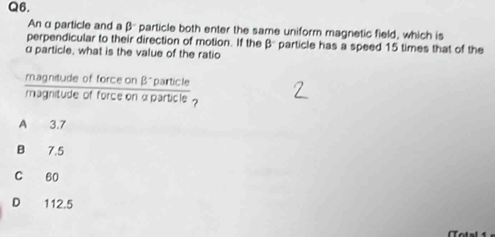 An α particle and a β particle both enter the same uniform magnetic field, which is
perpendicular to their direction of motion. If the βparticle has a speed 15 times that of the
α particle, what is the value of the ratio
magnitude of force on β -particle
magnitude of force on αparticle ?
A 3.7
B 7.5
C 60
D 112.5