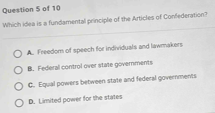 Which idea is a fundamental principle of the Articles of Confederation?
A. Freedom of speech for individuals and lawmakers
B. Federal control over state governments
C. Equal powers between state and federal governments
D. Limited power for the states