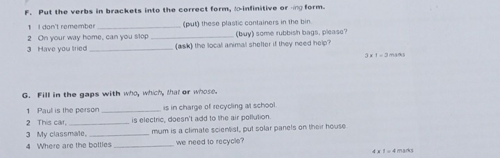 Put the verbs in brackets into the correct form, infinitive or ing form. 
1 I don't remember _(put) these plastic containers in the bin. 
2 On your way home, can you stop _(buy) some rubbish bags, please? 
3 Have you tried _(ask) the local animal shelter if they need help?
3* 1=3 marks 
G. Fill in the gaps with who, which, that or whose. 
1 Paul is the person _is in charge of recycling at school. 
2 This car, _is electric, doesn't add to the air pollution. 
3 My classmate, _mum is a climate scientist, put solar panels on their house 
4 Where are the bottles _we need to recycle?
4* 1=4 marks