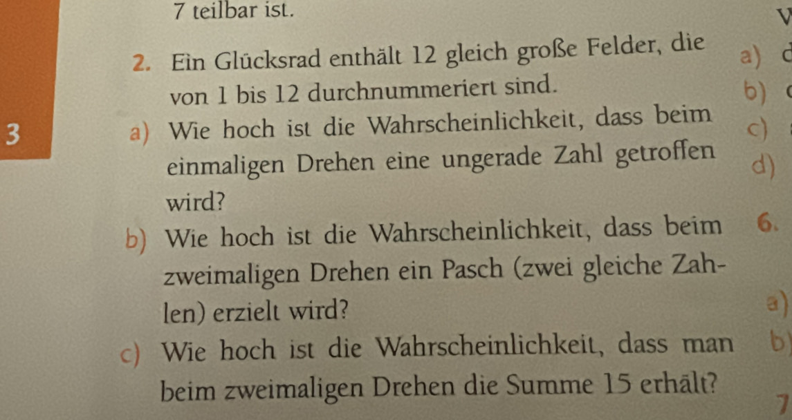 teilbar ist. 
V 
2. Ein Glücksrad enthält 12 gleich große Felder, die a) d 
von 1 bis 12 durchnummeriert sind. b 
3 
a) Wie hoch ist die Wahrscheinlichkeit, dass beim c) 
einmaligen Drehen eine ungerade Zahl getroffen d) 
wird? 
b) Wie hoch ist die Wahrscheinlichkeit, dass beim 6. 
zweimaligen Drehen ein Pasch (zwei gleiche Zah- 
len) erzielt wird? 
a) 
c) Wie hoch ist die Wahrscheinlichkeit, dass man b 
beim zweimaligen Drehen die Summe 15 erhält? 
1