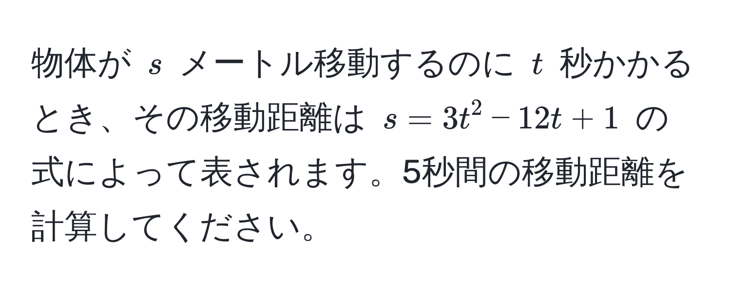 物体が $s$ メートル移動するのに $t$ 秒かかるとき、その移動距離は $s = 3t^2 - 12t + 1$ の式によって表されます。5秒間の移動距離を計算してください。