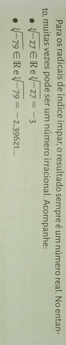 Para os radicais de índice ímpar, o resultado sempre é um número real. No entan- 
to, muitas vezes pode ser um número irracional. Acompanhe:
sqrt[3](-27)∈ R e sqrt[3](-27)=-3
sqrt[5](-79)∈ R e sqrt[5](-79)=-2,39621...