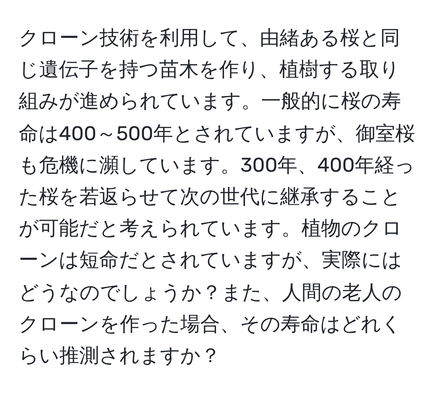 クローン技術を利用して、由緒ある桜と同じ遺伝子を持つ苗木を作り、植樹する取り組みが進められています。一般的に桜の寿命は400～500年とされていますが、御室桜も危機に瀕しています。300年、400年経った桜を若返らせて次の世代に継承することが可能だと考えられています。植物のクローンは短命だとされていますが、実際にはどうなのでしょうか？また、人間の老人のクローンを作った場合、その寿命はどれくらい推測されますか？