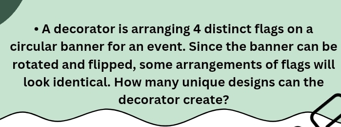 A decorator is arranging 4 distinct flags on a 
circular banner for an event. Since the banner can be 
rotated and flipped, some arrangements of flags will 
look identical. How many unique designs can the 
decorator create?