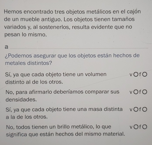 Hemos encontrado tres objetos metálicos en el cajón
de un mueble antiguo. Los objetos tienen tamaños
variados y, al sostenerlos, resulta evidente que no
pesan lo mismo.
_a
¿Podemos asegurar que los objetos están hechos de
metales distintos?
Sí, ya que cada objeto tiene un volumen v○f0
distinto al de los otros.
No, para afirmarlo deberíamos comparar sus v〇fO
densidades.
Sí, ya que cada objeto tiene una masa distinta v○f○
a la de los otros.
No, todos tienen un brillo metálico, lo que v○fO
significa que están hechos del mismo material.